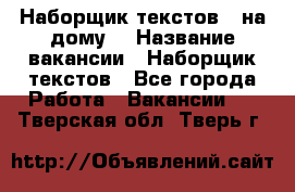 Наборщик текстов ( на дому) › Название вакансии ­ Наборщик текстов - Все города Работа » Вакансии   . Тверская обл.,Тверь г.